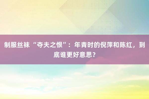 制服丝袜 “夺夫之恨”：年青时的倪萍和陈红，到底谁更好意思？