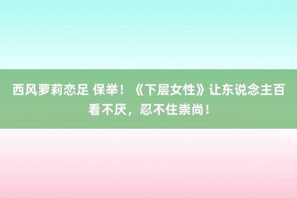 西风萝莉恋足 保举！《下层女性》让东说念主百看不厌，忍不住崇尚！