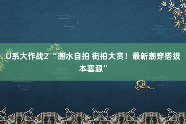 U系大作战2 “潮水自拍 街拍大赏！最新潮穿搭拔本塞源”