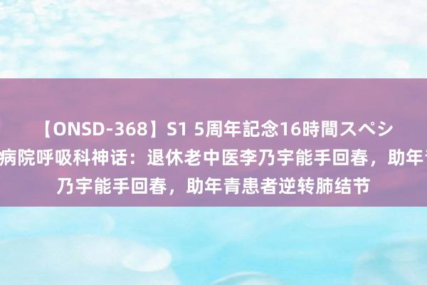 【ONSD-368】S1 5周年記念16時間スペシャル WHITE 省中病院呼吸科神话：退休老中医李乃宇能手回春，助年青患者逆转肺结节