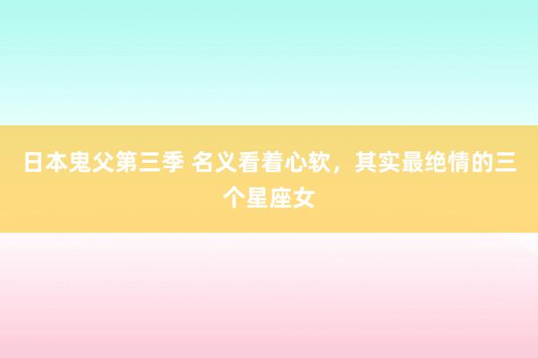 日本鬼父第三季 名义看着心软，其实最绝情的三个星座女