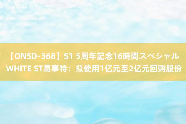 【ONSD-368】S1 5周年記念16時間スペシャル WHITE ST易事特：拟使用1亿元至2亿元回购股份