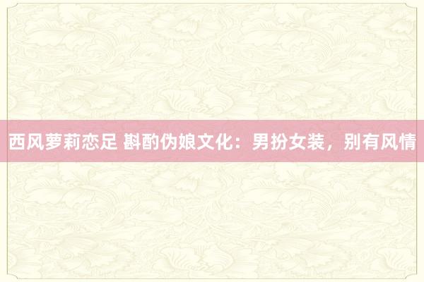 西风萝莉恋足 斟酌伪娘文化：男扮女装，别有风情
