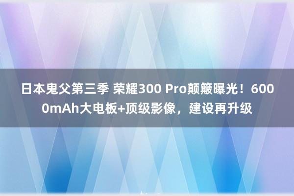 日本鬼父第三季 荣耀300 Pro颠簸曝光！6000mAh大电板+顶级影像，建设再升级