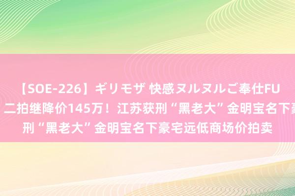 【SOE-226】ギリモザ 快感ヌルヌルご奉仕FUCK Ami 一拍流拍,二拍继降价145万!江苏获刑“黑老大”金明宝名下豪宅远低商场价拍卖