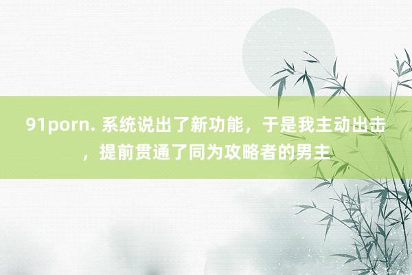 91porn. 系统说出了新功能，于是我主动出击，提前贯通了同为攻略者的男主