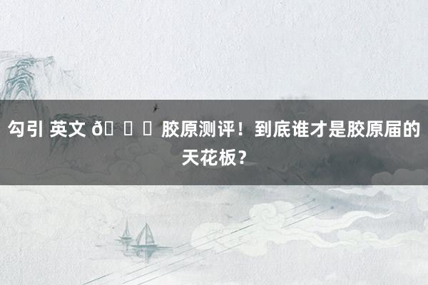 勾引 英文 🎀胶原测评!到底谁才是胶原届的天花板?