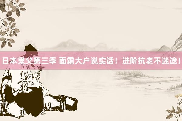 日本鬼父第三季 面霜大户说实话!进阶抗老不迷途!