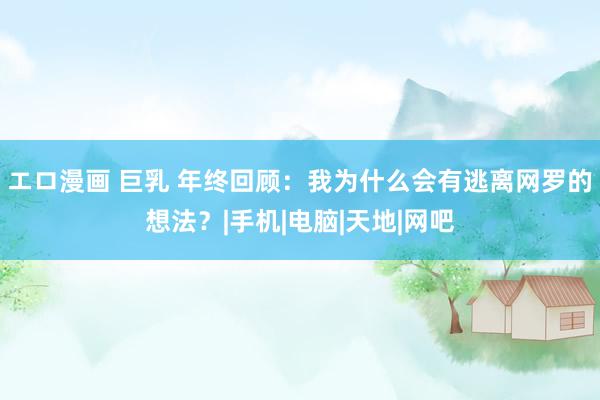 エロ漫画 巨乳 年终回顾：我为什么会有逃离网罗的想法？|手机|电脑|天地|网吧