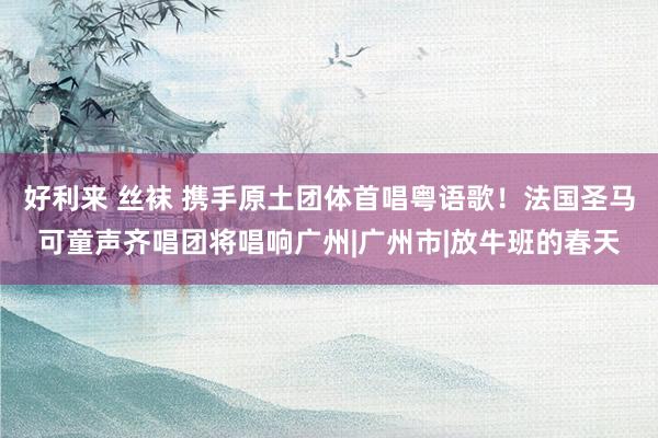好利来 丝袜 携手原土团体首唱粤语歌！法国圣马可童声齐唱团将唱响广州|广州市|放牛班的春天