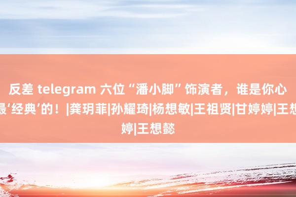 反差 telegram 六位“潘小脚”饰演者，谁是你心中最‘经典’的！|龚玥菲|孙耀琦|杨想敏|王祖贤|甘婷婷|王想懿
