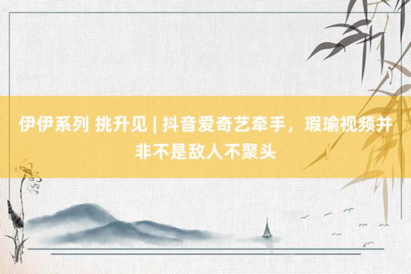 伊伊系列 挑升见 | 抖音爱奇艺牵手，瑕瑜视频并非不是敌人不聚头