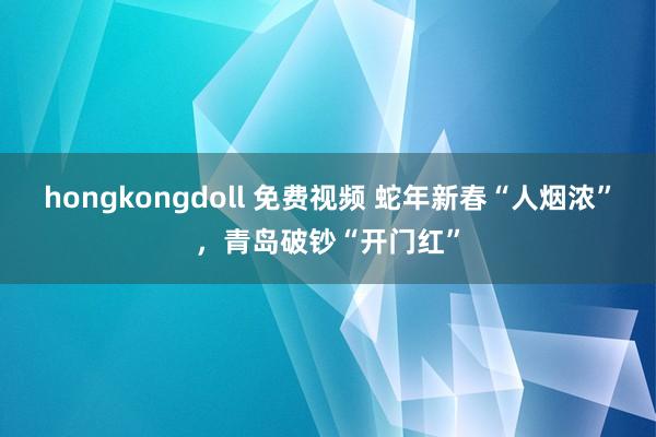 hongkongdoll 免费视频 蛇年新春“人烟浓”，青岛破钞“开门红”