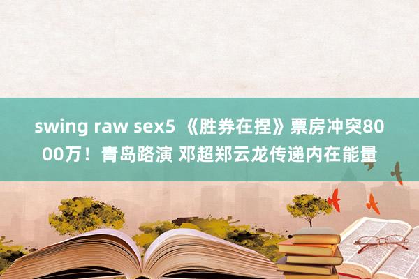 swing raw sex5 《胜券在捏》票房冲突8000万！青岛路演 邓超郑云龙传递内在能量