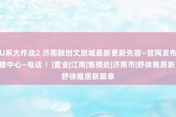 U系大作战2 济南融创文旅城最新更新先容—官网发布—售楼中心—电话 ！|置业|江南|售楼处|济南市|舒徐雅居新篇章