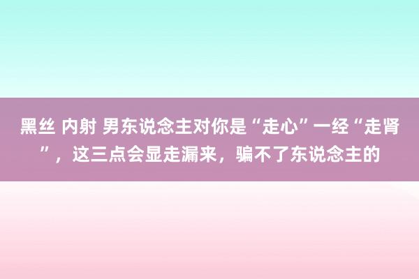 黑丝 内射 男东说念主对你是“走心”一经“走肾”，这三点会显走漏来，骗不了东说念主的