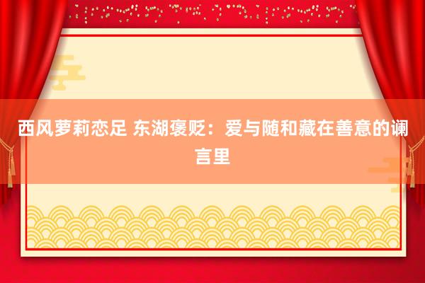 西风萝莉恋足 东湖褒贬：爱与随和藏在善意的谰言里