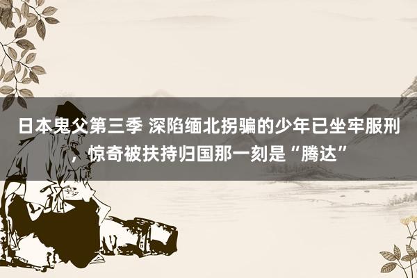 日本鬼父第三季 深陷缅北拐骗的少年已坐牢服刑，惊奇被扶持归国那一刻是“腾达”