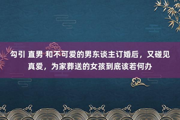 勾引 直男 和不可爱的男东谈主订婚后，又碰见真爱，为家葬送的女孩到底该若何办