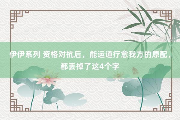 伊伊系列 资格对抗后，能运道疗愈我方的原配，都丢掉了这4个字