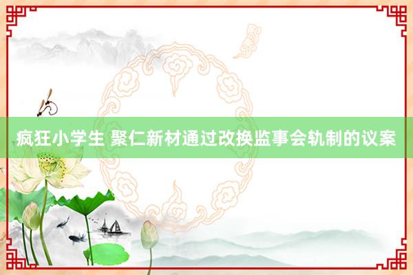 疯狂小学生 聚仁新材通过改换监事会轨制的议案