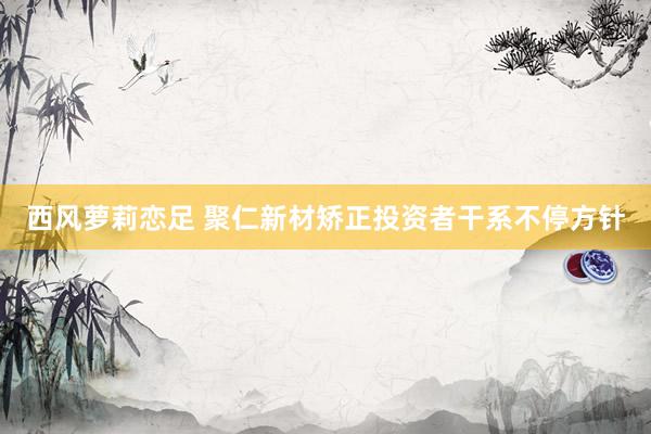 西风萝莉恋足 聚仁新材矫正投资者干系不停方针
