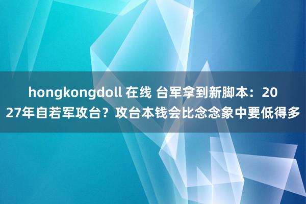 hongkongdoll 在线 台军拿到新脚本：2027年自若军攻台？攻台本钱会比念念象中要低得多