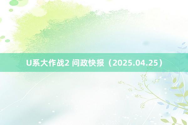 U系大作战2 问政快报（2025.04.25）