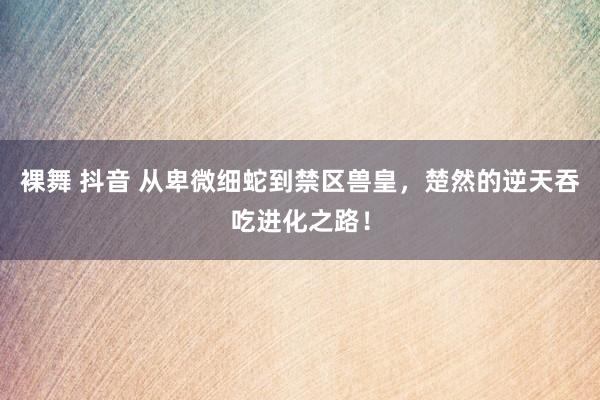 裸舞 抖音 从卑微细蛇到禁区兽皇，楚然的逆天吞吃进化之路！