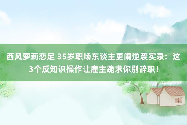 西风萝莉恋足 35岁职场东谈主更阑逆袭实录：这3个反知识操作让雇主跪求你别辞职！