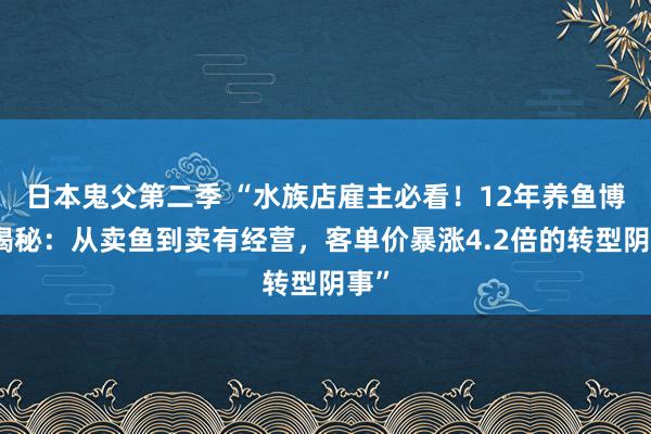 日本鬼父第二季 “水族店雇主必看！12年养鱼博主揭秘：从卖鱼到卖有经营，客单价暴涨4.2倍的转型阴事”