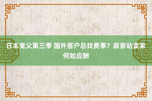 日本鬼父第三季 国外客户总找费事？寂寥站卖家何如应酬
