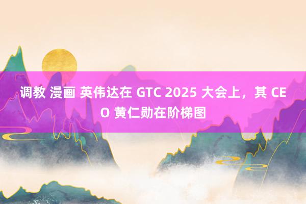 调教 漫画 英伟达在 GTC 2025 大会上，其 CEO 黄仁勋在阶梯图