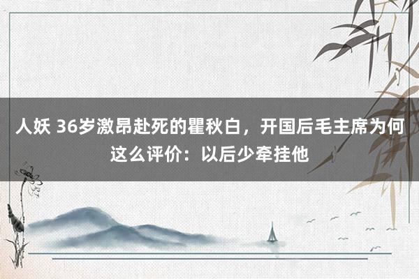人妖 36岁激昂赴死的瞿秋白，开国后毛主席为何这么评价：以后少牵挂他