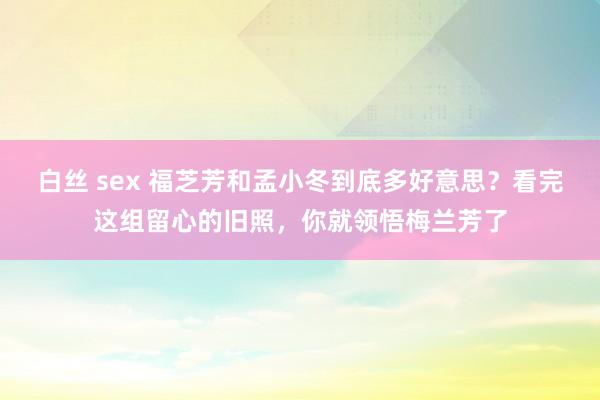 白丝 sex 福芝芳和孟小冬到底多好意思？看完这组留心的旧照，你就领悟梅兰芳了
