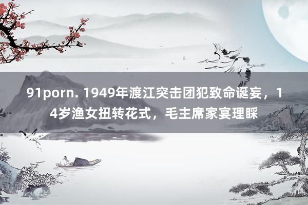 91porn. 1949年渡江突击团犯致命诞妄，14岁渔女扭转花式，毛主席家宴理睬