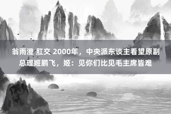 翁雨澄 肛交 2000年，中央派东谈主看望原副总理姬鹏飞，姬：见你们比见毛主席皆难