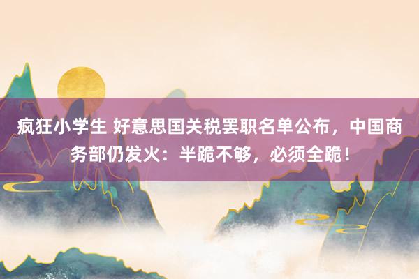 疯狂小学生 好意思国关税罢职名单公布，中国商务部仍发火：半跪不够，必须全跪！