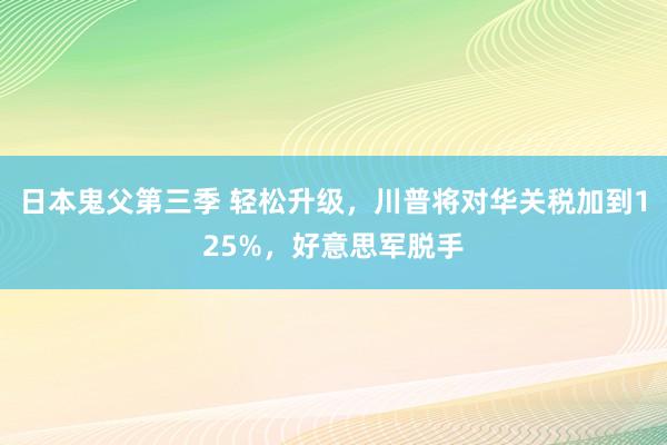 日本鬼父第三季 轻松升级，川普将对华关税加到125%，好意思军脱手