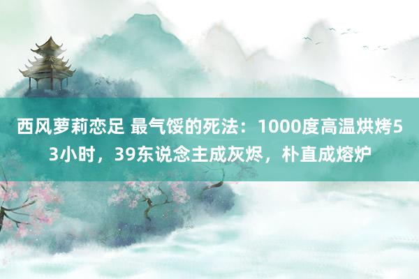 西风萝莉恋足 最气馁的死法：1000度高温烘烤53小时，39东说念主成灰烬，朴直成熔炉