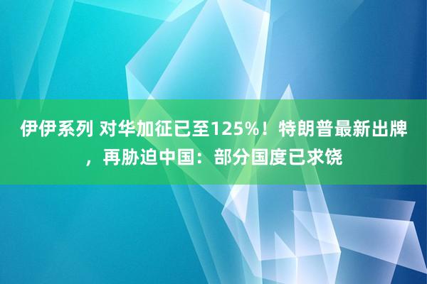 伊伊系列 对华加征已至125%！特朗普最新出牌，再胁迫中国：部分国度已求饶