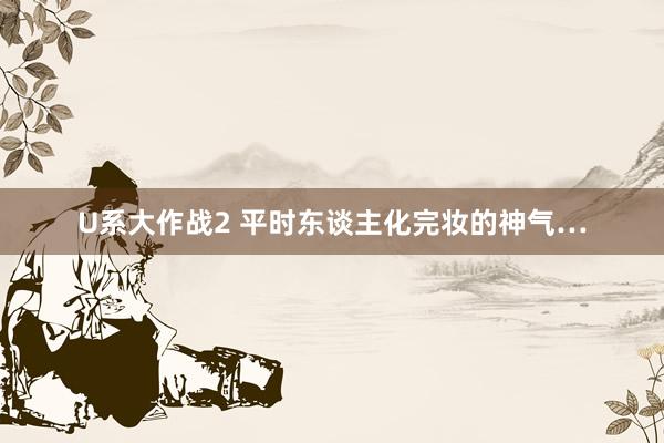 U系大作战2 平时东谈主化完妆的神气…