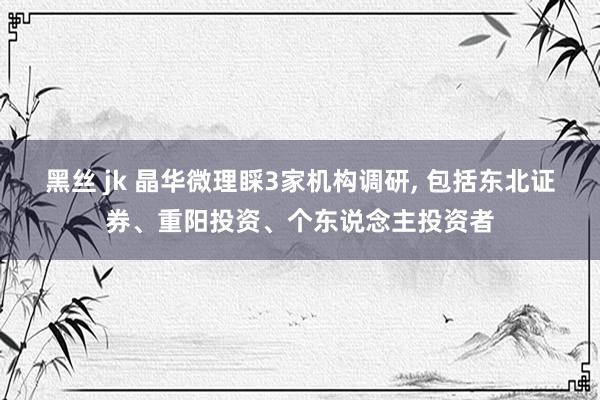 黑丝 jk 晶华微理睬3家机构调研， 包括东北证券、重阳投资、个东说念主投资者