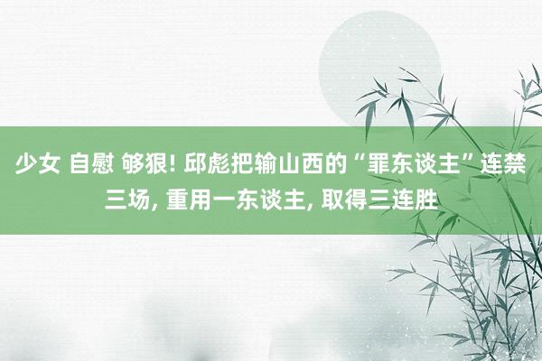 少女 自慰 够狠! 邱彪把输山西的“罪东谈主”连禁三场， 重用一东谈主， 取得三连胜