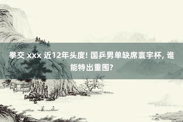 拳交 xxx 近12年头度! 国乒男单缺席寰宇杯， 谁能特出重围?