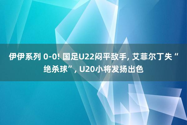 伊伊系列 0-0! 国足U22闷平敌手， 艾菲尔丁失“绝杀球”， U20小将发扬出色