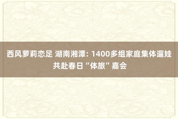 西风萝莉恋足 湖南湘潭: 1400多组家庭集体遛娃 共赴春日“体旅”嘉会