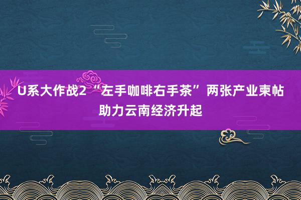 U系大作战2 “左手咖啡右手茶” 两张产业柬帖助力云南经济升起