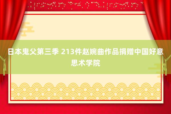 日本鬼父第三季 213件赵婉曲作品捐赠中国好意思术学院