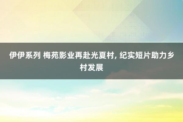 伊伊系列 梅苑影业再赴光夏村， 纪实短片助力乡村发展